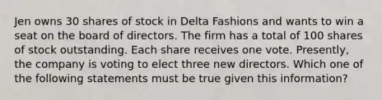 Jen owns 30 shares of stock in Delta Fashions and wants to win a seat on the board of directors. The firm has a total of 100 shares of stock outstanding. Each share receives one vote. Presently, the company is voting to elect three new directors. Which one of the following statements must be true given this information?