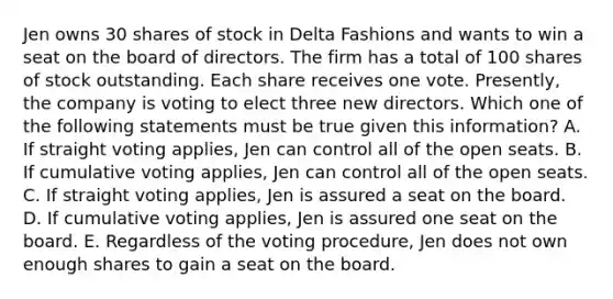 Jen owns 30 shares of stock in Delta Fashions and wants to win a seat on the board of directors. The firm has a total of 100 shares of stock outstanding. Each share receives one vote. Presently, the company is voting to elect three new directors. Which one of the following statements must be true given this information? A. If straight voting applies, Jen can control all of the open seats. B. If cumulative voting applies, Jen can control all of the open seats. C. If straight voting applies, Jen is assured a seat on the board. D. If cumulative voting applies, Jen is assured one seat on the board. E. Regardless of the voting procedure, Jen does not own enough shares to gain a seat on the board.