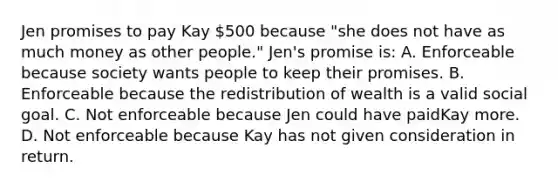 Jen promises to pay Kay 500 because "she does not have as much money as other people." Jen's promise is: A. Enforceable because society wants people to keep their promises. B. Enforceable because the redistribution of wealth is a valid social goal. C. Not enforceable because Jen could have paidKay more. D. Not enforceable because Kay has not given consideration in return.