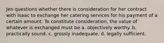 Jen questions whether there is consideration for her contract with Isaac to exchange her catering services for his payment of a certain amount. To constitute consideration, the value of whatever is exchanged must be a. objectively worthy. b. practically sound. c. grossly inadequate. d. legally sufficient.