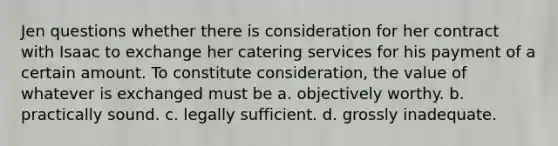 Jen questions whether there is consideration for her contract with Isaac to exchange her catering services for his payment of a certain amount. To constitute consideration, the value of whatever is exchanged must be a. objectively worthy. b. practically sound. c. legally sufficient. d. grossly inadequate.