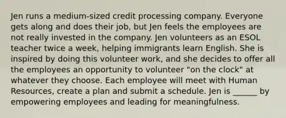 Jen runs a medium-sized credit processing company. Everyone gets along and does their job, but Jen feels the employees are not really invested in the company. Jen volunteers as an ESOL teacher twice a week, helping immigrants learn English. She is inspired by doing this volunteer work, and she decides to offer all the employees an opportunity to volunteer "on the clock" at whatever they choose. Each employee will meet with Human Resources, create a plan and submit a schedule. Jen is ______ by empowering employees and leading for meaningfulness.