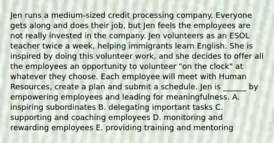 Jen runs a medium-sized credit processing company. Everyone gets along and does their job, but Jen feels the employees are not really invested in the company. Jen volunteers as an ESOL teacher twice a week, helping immigrants learn English. She is inspired by doing this volunteer work, and she decides to offer all the employees an opportunity to volunteer "on the clock" at whatever they choose. Each employee will meet with Human Resources, create a plan and submit a schedule. Jen is ______ by empowering employees and leading for meaningfulness. A. inspiring subordinates B. delegating important tasks C. supporting and coaching employees D. monitoring and rewarding employees E. providing training and mentoring