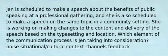 Jen is scheduled to make a speech about the benefits of public speaking at a professional gathering, and she is also scheduled to make a speech on the same topic in a community setting. She is working on making changes to the content and delivery of the speech based on the typesetting and location. Which element of the communication process is Jen taking into consideration? noise situational/cultural context channels feedback