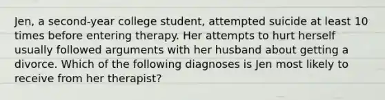 Jen, a second-year college student, attempted suicide at least 10 times before entering therapy. Her attempts to hurt herself usually followed arguments with her husband about getting a divorce. Which of the following diagnoses is Jen most likely to receive from her therapist?