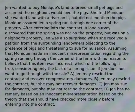 Jen wanted to buy Monique's land to breed small pet pigs and assumed the neighbors would love the pigs. She told Monique she wanted land with a river on it, but did not mention the pigs. Monique assured Jen a spring ran through one corner of the property. After entering into the contract, a land survey discovered that the spring was not on the property, but was on a neighbor's property. Jen was also surprised when she received a petition from the surrounding landowners objecting to the presence of pigs and threatening to sue for nuisance. Assuming that Monique made an innocent misrepresentation regarding the spring running through the corner of the farm with no reason to believe that this item was incorrect, which of the following is true, considering only the lack of a spring issue, if Jen does not want to go through with the sale? A) Jen may rescind the contract and recover compensatory damages. B) Jen may rescind the contract, but she may not recover damages. C) Jen may sue for damages, but she may not rescind the contract. D) Jen has no remedy based on an innocent misrepresentation based on the theory that she should have checked more closely before entering into the contract.