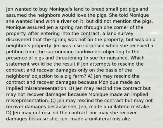 Jen wanted to buy Monique's land to breed small pet pigs and assumed the neighbors would love the pigs. She told Monique she wanted land with a river on it, but did not mention the pigs. Monique assured Jen a spring ran through one corner of the property. After entering into the contract, a land survey discovered that the spring was not on the property, but was on a neighbor's property. Jen was also surprised when she received a petition from the surrounding landowners objecting to the presence of pigs and threatening to sue for nuisance. Which statement would be the result if Jen attempts to rescind the contract and recover damages only on the basis of the neighbors' objection to a pig farm? A) Jen may rescind the contract and recover damages because Monique made an implied misrepresentation. B) Jen may rescind the contract but may not recover damages because Monique made an implied misrepresentation. C) Jen may rescind the contract but may not recover damages because she, Jen, made a unilateral mistake. D) Jen may not rescind the contract nor may she recover damages because she, Jen, made a unilateral mistake.