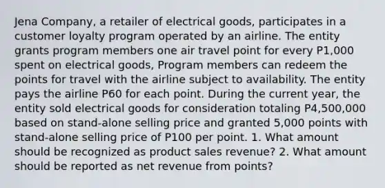 Jena Company, a retailer of electrical goods, participates in a customer loyalty program operated by an airline. The entity grants program members one air travel point for every P1,000 spent on electrical goods, Program members can redeem the points for travel with the airline subject to availability. The entity pays the airline P60 for each point. During the current year, the entity sold electrical goods for consideration totaling P4,500,000 based on stand-alone selling price and granted 5,000 points with stand-alone selling price of P100 per point. 1. What amount should be recognized as product sales revenue? 2. What amount should be reported as net revenue from points?