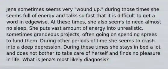 Jena sometimes seems very "wound up." during those times she seems full of energy and talks so fast that it is difficult to get a word in edgewise. At these times, she also seems to need almost no sleep. She puts vast amount of energy into unrealistic, sometimes grandeous projects, often going on spending sprees to fund them. During other periods of time she seems to crash into a deep depression. During these times she stays in bed a lot and does not bother to take care of herself and finds no pleasure in life. What is Jena's most likely diagnosis?