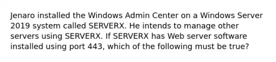 Jenaro installed the Windows Admin Center on a Windows Server 2019 system called SERVERX. He intends to manage other servers using SERVERX. If SERVERX has Web server software installed using port 443, which of the following must be true?