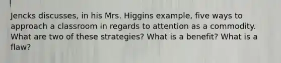 Jencks discusses, in his Mrs. Higgins example, five ways to approach a classroom in regards to attention as a commodity. What are two of these strategies? What is a benefit? What is a flaw?