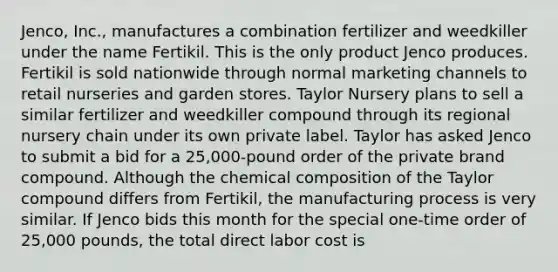 Jenco, Inc., manufactures a combination fertilizer and weedkiller under the name Fertikil. This is the only product Jenco produces. Fertikil is sold nationwide through normal marketing channels to retail nurseries and garden stores. Taylor Nursery plans to sell a similar fertilizer and weedkiller compound through its regional nursery chain under its own private label. Taylor has asked Jenco to submit a bid for a 25,000-pound order of the private brand compound. Although the chemical composition of the Taylor compound differs from Fertikil, the manufacturing process is very similar. If Jenco bids this month for the special one-time order of 25,000 pounds, the total direct labor cost is