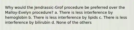 Why would the Jendrassic-Grof procedure be preferred over the Malloy-Evelyn procedure? a. There is less interference by hemoglobin b. There is less interference by lipids c. There is less interference by bilirubin d. None of the others