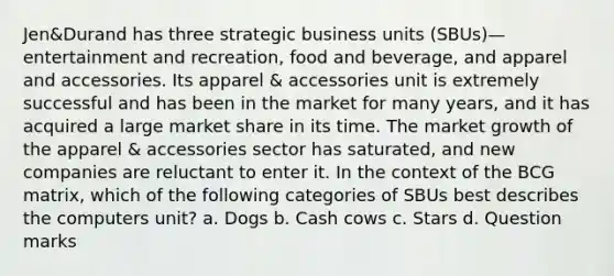 Jen&Durand has three strategic business units (SBUs)—entertainment and recreation, food and beverage, and apparel and accessories. Its apparel & accessories unit is extremely successful and has been in the market for many years, and it has acquired a large market share in its time. The market growth of the apparel & accessories sector has saturated, and new companies are reluctant to enter it. In the context of the BCG matrix, which of the following categories of SBUs best describes the computers unit? a. Dogs b. Cash cows c. Stars d. Question marks