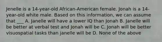 Jenelle is a 14-year-old African-American female. Jonah is a 14-year-old white male. Based on this information, we can assume that ___ A. Janelle will have a lower IQ than Jonah B. Janelle will be better at verbal test and Jonah will be C. Jonah will be better visuospatial tasks than janelle will be D. None of the above