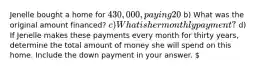 Jenelle bought a home for 430,000, paying 20% as a down payment, and financing the rest at 5.8% interest for 30 years. Round your answers to the nearest cent. a) How much money did Jenelle pay as a down payment? b) What was the original amount financed? c) What is her monthly payment? d) If Jenelle makes these payments every month for thirty years, determine the total amount of money she will spend on this home. Include the down payment in your answer.