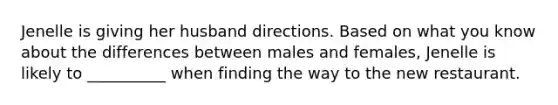 Jenelle is giving her husband directions. Based on what you know about the differences between males and females, Jenelle is likely to __________ when finding the way to the new restaurant.