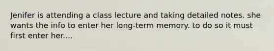 Jenifer is attending a class lecture and taking detailed notes. she wants the info to enter her long-term memory. to do so it must first enter her....