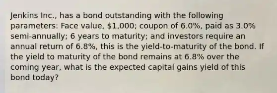 Jenkins Inc., has a bond outstanding with the following parameters: Face value, 1,000; coupon of 6.0%, paid as 3.0% semi-annually; 6 years to maturity; and investors require an annual return of 6.8%, this is the yield-to-maturity of the bond. If the yield to maturity of the bond remains at 6.8% over the coming year, what is the expected capital gains yield of this bond today?