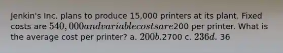 Jenkin's Inc. plans to produce 15,000 printers at its plant. Fixed costs are 540,000 and variable costs are200 per printer. What is the average cost per printer? a. 200 b.2700 c. 236 d. 36