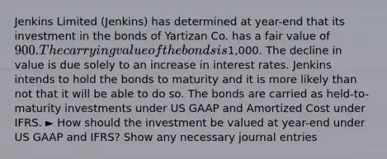 Jenkins Limited (Jenkins) has determined at year-end that its investment in the bonds of Yartizan Co. has a fair value of 900. The carrying value of the bonds is1,000. The decline in value is due solely to an increase in interest rates. Jenkins intends to hold the bonds to maturity and it is more likely than not that it will be able to do so. The bonds are carried as held-to-maturity investments under US GAAP and Amortized Cost under IFRS. ► How should the investment be valued at year-end under US GAAP and IFRS? Show any necessary <a href='https://www.questionai.com/knowledge/k7UlY65VeM-journal-entries' class='anchor-knowledge'>journal entries</a>