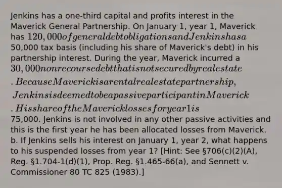 Jenkins has a one-third capital and profits interest in the Maverick General Partnership. On January 1, year 1, Maverick has 120,000 of general debt obligations and Jenkins has a50,000 tax basis (including his share of Maverick's debt) in his partnership interest. During the year, Maverick incurred a 30,000 nonrecourse debt that is not secured by real estate. Because Maverick is a rental real estate partnership, Jenkins is deemed to be a passive participant in Maverick. His share of the Maverick losses for year 1 is75,000. Jenkins is not involved in any other passive activities and this is the first year he has been allocated losses from Maverick. b. If Jenkins sells his interest on January 1, year 2, what happens to his suspended losses from year 1? [Hint: See §706(c)(2)(A), Reg. §1.704-1(d)(1), Prop. Reg. §1.465-66(a), and Sennett v. Commissioner 80 TC 825 (1983).]