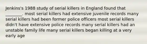 Jenkins's 1988 study of serial killers in England found that ________. most serial killers had extensive juvenile records many serial killers had been former police officers most serial killers didn't have extensive police records many serial killers had an unstable family life many serial killers began killing at a very early age