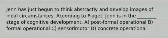 Jenn has just begun to think abstractly and develop images of ideal circumstances. According to Piaget, Jenn is in the ________ stage of cognitive development. A) post-formal operational B) formal operational C) sensorimotor D) concrete operational