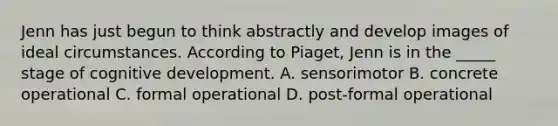 Jenn has just begun to think abstractly and develop images of ideal circumstances. According to Piaget, Jenn is in the _____ stage of cognitive development. A. sensorimotor B. concrete operational C. formal operational D. post-formal operational