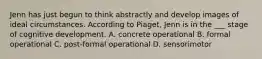 Jenn has just begun to think abstractly and develop images of ideal circumstances. According to Piaget, Jenn is in the ___ stage of cognitive development. A. concrete operational B. formal operational C. post-formal operational D. sensorimotor