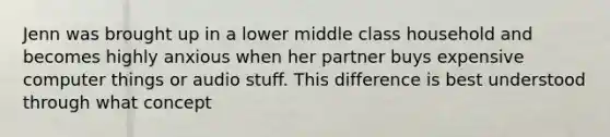 Jenn was brought up in a lower middle class household and becomes highly anxious when her partner buys expensive computer things or audio stuff. This difference is best understood through what concept