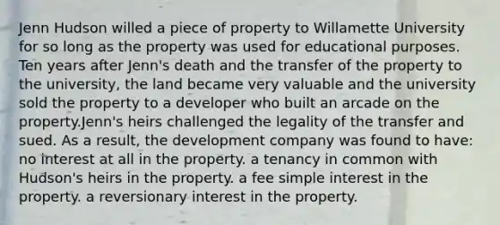 Jenn Hudson willed a piece of property to Willamette University for so long as the property was used for educational purposes. Ten years after Jenn's death and the transfer of the property to the university, the land became very valuable and the university sold the property to a developer who built an arcade on the property.Jenn's heirs challenged the legality of the transfer and sued. As a result, the development company was found to have: no interest at all in the property. a tenancy in common with Hudson's heirs in the property. a fee simple interest in the property. a reversionary interest in the property.