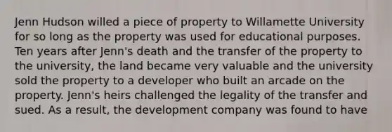 Jenn Hudson willed a piece of property to Willamette University for so long as the property was used for educational purposes. Ten years after Jenn's death and the transfer of the property to the university, the land became very valuable and the university sold the property to a developer who built an arcade on the property. Jenn's heirs challenged the legality of the transfer and sued. As a result, the development company was found to have