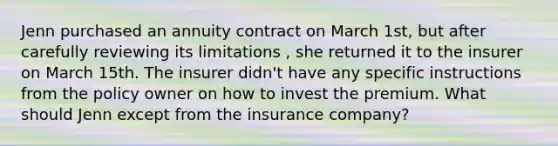 Jenn purchased an annuity contract on March 1st, but after carefully reviewing its limitations , she returned it to the insurer on March 15th. The insurer didn't have any specific instructions from the policy owner on how to invest the premium. What should Jenn except from the insurance company?