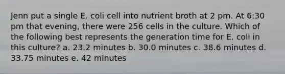 Jenn put a single E. coli cell into nutrient broth at 2 pm. At 6:30 pm that evening, there were 256 cells in the culture. Which of the following best represents the generation time for E. coli in this culture? a. 23.2 minutes b. 30.0 minutes c. 38.6 minutes d. 33.75 minutes e. 42 minutes