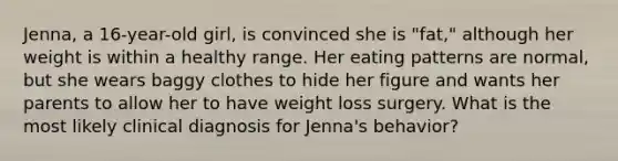 Jenna, a 16-year-old girl, is convinced she is "fat," although her weight is within a healthy range. Her eating patterns are normal, but she wears baggy clothes to hide her figure and wants her parents to allow her to have weight loss surgery. What is the most likely clinical diagnosis for Jenna's behavior?