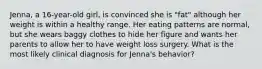 Jenna, a 16-year-old girl, is convinced she is "fat" although her weight is within a healthy range. Her eating patterns are normal, but she wears baggy clothes to hide her figure and wants her parents to allow her to have weight loss surgery. What is the most likely clinical diagnosis for Jenna's behavior?