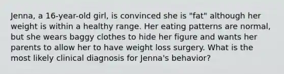 Jenna, a 16-year-old girl, is convinced she is "fat" although her weight is within a healthy range. Her eating patterns are normal, but she wears baggy clothes to hide her figure and wants her parents to allow her to have weight loss surgery. What is the most likely clinical diagnosis for Jenna's behavior?