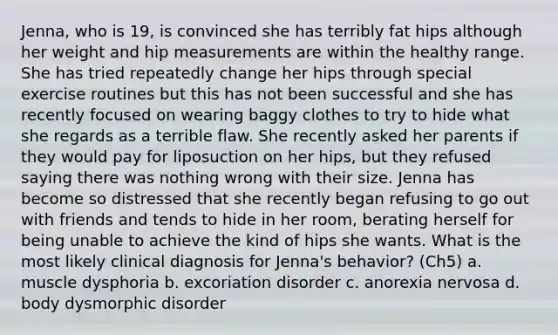 Jenna, who is 19, is convinced she has terribly fat hips although her weight and hip measurements are within the healthy range. She has tried repeatedly change her hips through special exercise routines but this has not been successful and she has recently focused on wearing baggy clothes to try to hide what she regards as a terrible flaw. She recently asked her parents if they would pay for liposuction on her hips, but they refused saying there was nothing wrong with their size. Jenna has become so distressed that she recently began refusing to go out with friends and tends to hide in her room, berating herself for being unable to achieve the kind of hips she wants. What is the most likely clinical diagnosis for Jenna's behavior? (Ch5) a. muscle dysphoria b. excoriation disorder c. anorexia nervosa d. body dysmorphic disorder