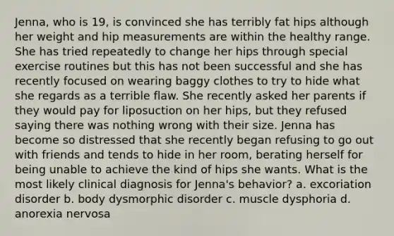 Jenna, who is 19, is convinced she has terribly fat hips although her weight and hip measurements are within the healthy range. She has tried repeatedly to change her hips through special exercise routines but this has not been successful and she has recently focused on wearing baggy clothes to try to hide what she regards as a terrible flaw. She recently asked her parents if they would pay for liposuction on her hips, but they refused saying there was nothing wrong with their size. Jenna has become so distressed that she recently began refusing to go out with friends and tends to hide in her room, berating herself for being unable to achieve the kind of hips she wants. What is the most likely clinical diagnosis for Jenna's behavior? a. excoriation disorder b. body dysmorphic disorder c. muscle dysphoria d. anorexia nervosa