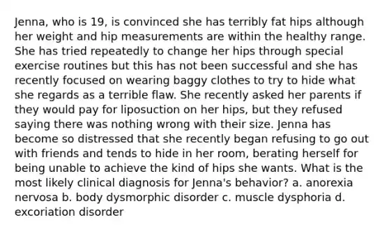 Jenna, who is 19, is convinced she has terribly fat hips although her weight and hip measurements are within the healthy range. She has tried repeatedly to change her hips through special exercise routines but this has not been successful and she has recently focused on wearing baggy clothes to try to hide what she regards as a terrible flaw. She recently asked her parents if they would pay for liposuction on her hips, but they refused saying there was nothing wrong with their size. Jenna has become so distressed that she recently began refusing to go out with friends and tends to hide in her room, berating herself for being unable to achieve the kind of hips she wants. What is the most likely clinical diagnosis for Jenna's behavior? a. anorexia nervosa b. body dysmorphic disorder c. muscle dysphoria d. excoriation disorder