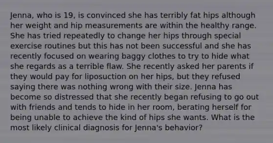 Jenna, who is 19, is convinced she has terribly fat hips although her weight and hip measurements are within the healthy range. She has tried repeatedly to change her hips through special exercise routines but this has not been successful and she has recently focused on wearing baggy clothes to try to hide what she regards as a terrible flaw. She recently asked her parents if they would pay for liposuction on her hips, but they refused saying there was nothing wrong with their size. Jenna has become so distressed that she recently began refusing to go out with friends and tends to hide in her room, berating herself for being unable to achieve the kind of hips she wants. What is the most likely clinical diagnosis for Jenna's behavior?