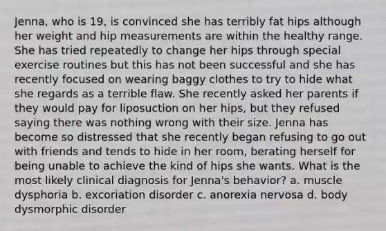 Jenna, who is 19, is convinced she has terribly fat hips although her weight and hip measurements are within the healthy range. She has tried repeatedly to change her hips through special exercise routines but this has not been successful and she has recently focused on wearing baggy clothes to try to hide what she regards as a terrible flaw. She recently asked her parents if they would pay for liposuction on her hips, but they refused saying there was nothing wrong with their size. Jenna has become so distressed that she recently began refusing to go out with friends and tends to hide in her room, berating herself for being unable to achieve the kind of hips she wants. What is the most likely clinical diagnosis for Jenna's behavior? a. muscle dysphoria b. excoriation disorder c. anorexia nervosa d. body dysmorphic disorder