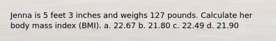 Jenna is 5 feet 3 inches and weighs 127 pounds. Calculate her body mass index (BMI). a. 22.67 b. 21.80 c. 22.49 d. 21.90