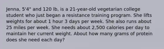 Jenna, 5'4" and 120 lb, is a 21-year-old vegetarian college student who just began a resistance training program. She lifts weights for about 1 hour 3 days per week. She also runs about 25 miles per week. She needs about 2,500 calories per day to maintain her current weight. About how many grams of protein does she need each day?