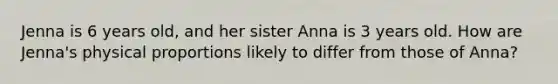 Jenna is 6 years old, and her sister Anna is 3 years old. How are Jenna's physical proportions likely to differ from those of Anna?