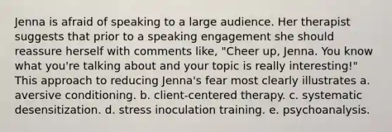 Jenna is afraid of speaking to a large audience. Her therapist suggests that prior to a speaking engagement she should reassure herself with comments like, "Cheer up, Jenna. You know what you're talking about and your topic is really interesting!" This approach to reducing Jenna's fear most clearly illustrates a. aversive conditioning. b. client-centered therapy. c. systematic desensitization. d. stress inoculation training. e. psychoanalysis.