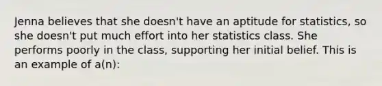 Jenna believes that she doesn't have an aptitude for statistics, so she doesn't put much effort into her statistics class. She performs poorly in the class, supporting her initial belief. This is an example of a(n):