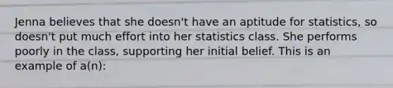 ​Jenna believes that she doesn't have an aptitude for statistics, so doesn't put much effort into her statistics class. She performs poorly in the class, supporting her initial belief. This is an example of a(n):