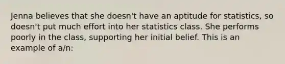 ​Jenna believes that she doesn't have an aptitude for statistics, so doesn't put much effort into her statistics class. She performs poorly in the class, supporting her initial belief. This is an example of a/n: